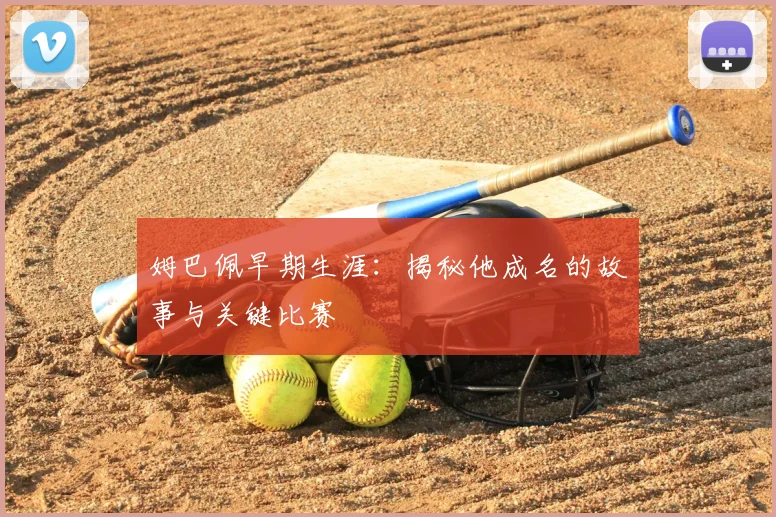 姆巴佩早期生涯：揭秘他成名的故事与关键比赛