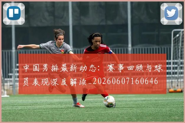 中国男排最新动态：赛事回顾与球员表现深度解读_20260607160646