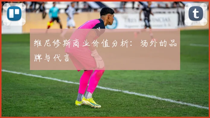 维尼修斯商业价值分析:场外的品牌与代言