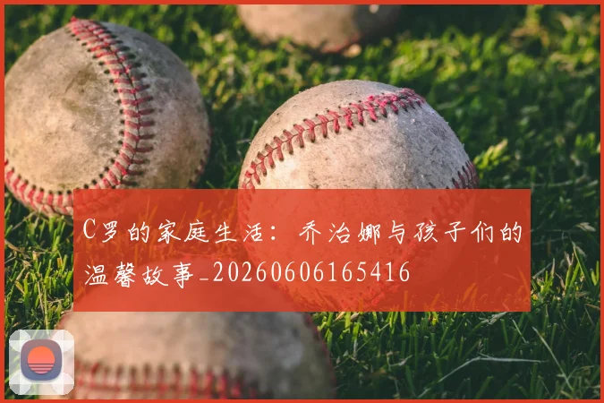 C罗的家庭生活:乔治娜与孩子们的温馨故事_20260606165416