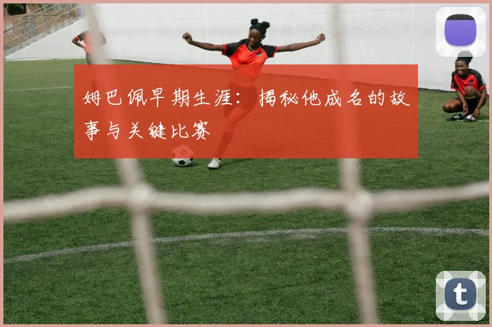 姆巴佩早期生涯:揭秘他成名的故事与关键比赛