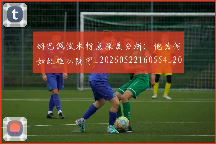 姆巴佩技术特点深度分析：他为何如此难以防守_20260522160554_20260609132804