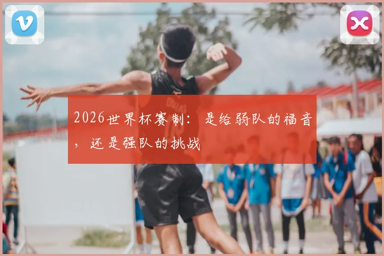 2026世界杯赛制:是给弱队的福音,还是强队的挑战