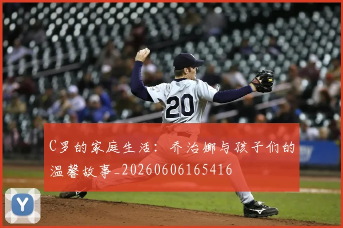 C罗的家庭生活：乔治娜与孩子们的温馨故事_20260606165416