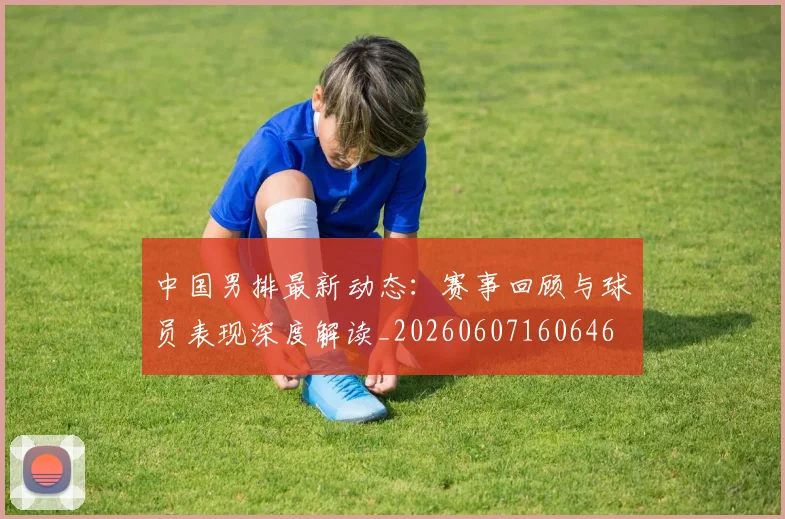 中国男排最新动态:赛事回顾与球员表现深度解读_20260607160646